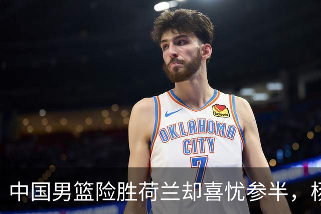 中国男篮险胜荷兰却喜忧参半，杨瀚森王俊杰与队友不在一个节拍