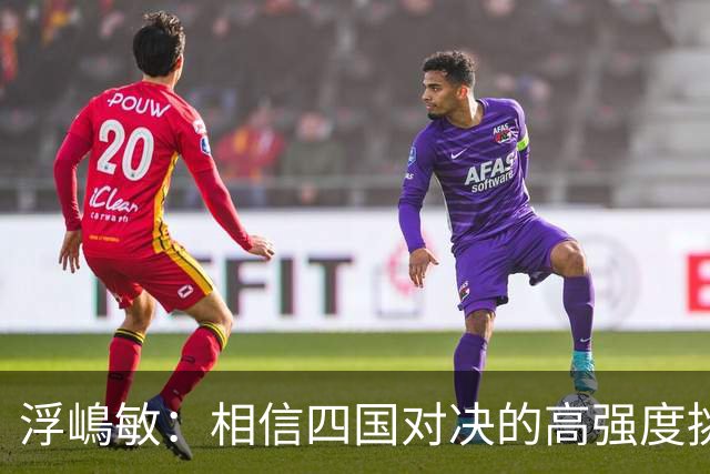 浮嶋敏：相信四国对决的高强度挑战，将助力队伍快速成长积累经验