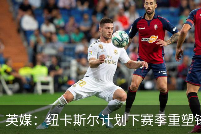 英媒：纽卡斯尔计划下赛季重塑锋线，沃尔特马德、维萨可出售