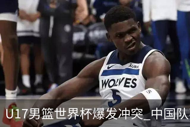 U17男篮世界杯爆发冲突 中国队不敌立陶宛淘汰赛战法国